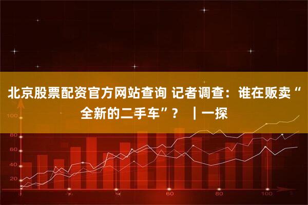 北京股票配资官方网站查询 记者调查：谁在贩卖“全新的二手车”？ ｜一探