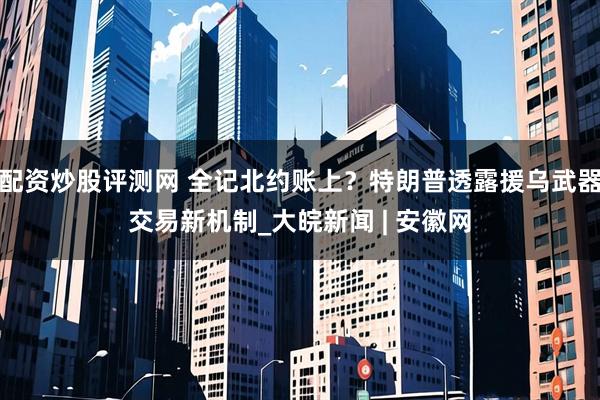 配资炒股评测网 全记北约账上？特朗普透露援乌武器交易新机制_大皖新闻 | 安徽网