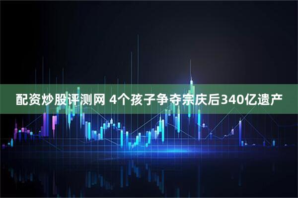 配资炒股评测网 4个孩子争夺宗庆后340亿遗产