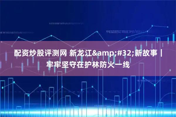 配资炒股评测网 新龙江&#32;新故事｜牢牢坚守在护林防火一线