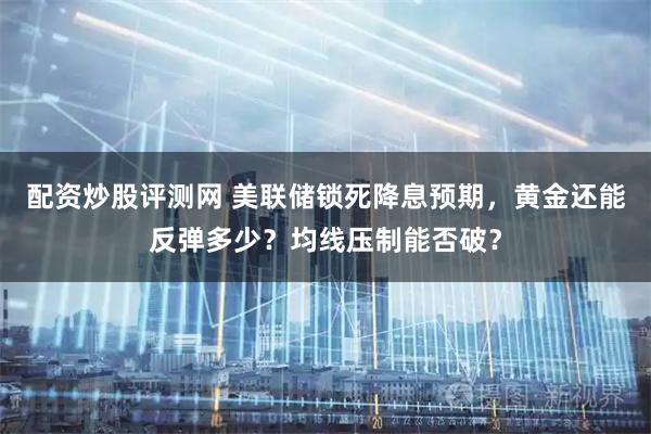 配资炒股评测网 美联储锁死降息预期，黄金还能反弹多少？均线压制能否破？