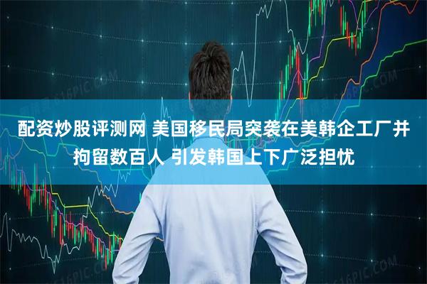 配资炒股评测网 美国移民局突袭在美韩企工厂并拘留数百人 引发韩国上下广泛担忧
