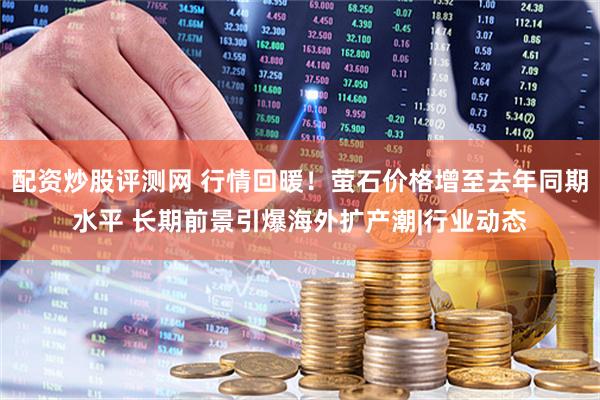 配资炒股评测网 行情回暖！萤石价格增至去年同期水平 长期前景引爆海外扩产潮|行业动态