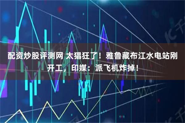 配资炒股评测网 太猖狂了！雅鲁藏布江水电站刚开工，印媒：派飞机炸掉！