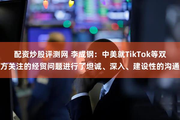 配资炒股评测网 李成钢：中美就TikTok等双方关注的经贸问题进行了坦诚、深入、建设性的沟通