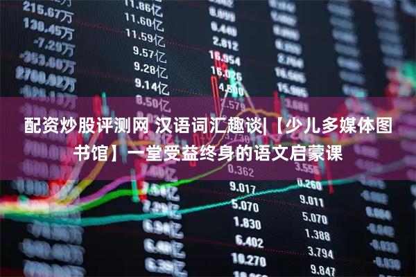 配资炒股评测网 汉语词汇趣谈|【少儿多媒体图书馆】一堂受益终身的语文启蒙课