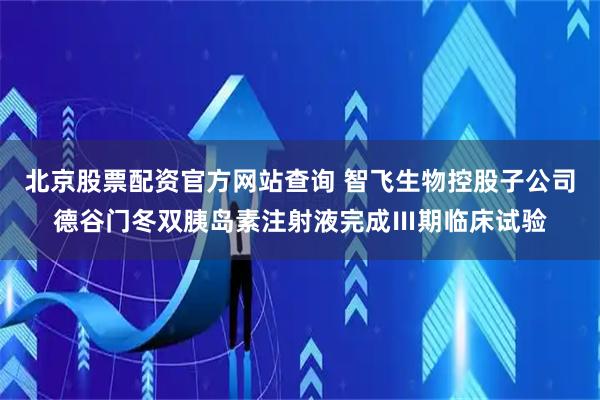 北京股票配资官方网站查询 智飞生物控股子公司德谷门冬双胰岛素注射液完成Ⅲ期临床试验